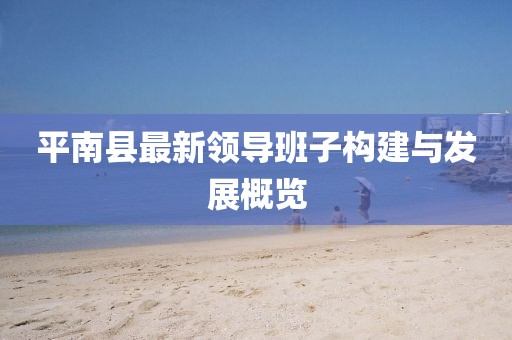 平南縣最新領(lǐng)導(dǎo)班子構(gòu)建與發(fā)展概覽