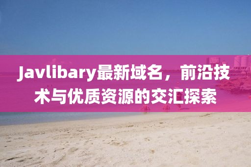 Javlibary最新域名，前沿技術(shù)與優(yōu)質(zhì)資源的交匯探索