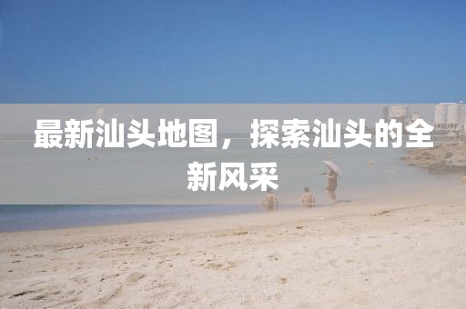 最新汕頭地圖，探索汕頭的全新風采