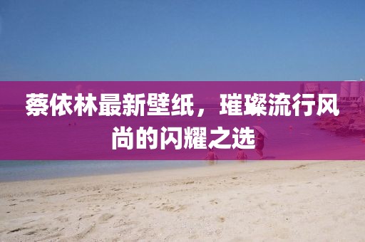 蔡依林最新壁紙，璀璨流行風(fēng)尚的閃耀之選