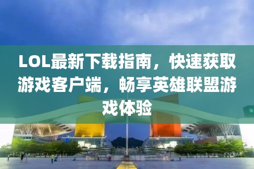 LOL最新下載指南，快速獲取游戲客戶端，暢享英雄聯(lián)盟游戲體驗(yàn)