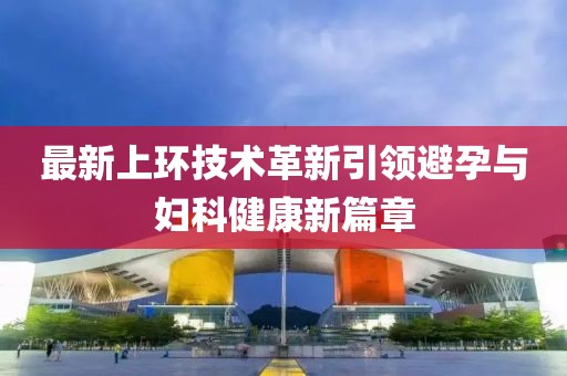 最新上環(huán)技術(shù)革新引領(lǐng)避孕與婦科健康新篇章