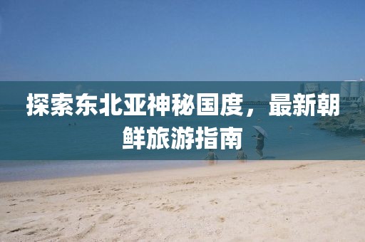 探索東北亞神秘國度，最新朝鮮旅游指南