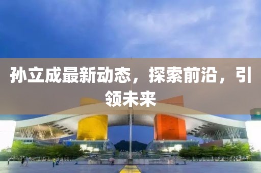 孫立成最新動態(tài)，探索前沿，引領未來