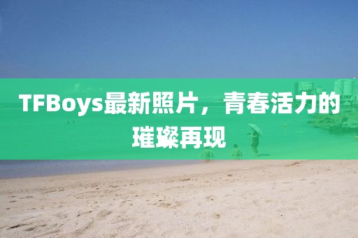 TFBoys最新照片，青春活力的璀璨再現(xiàn)
