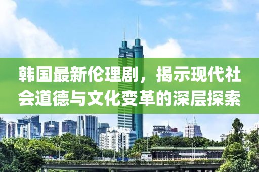 韓國最新倫理劇，揭示現代社會道德與文化變革的深層探索
