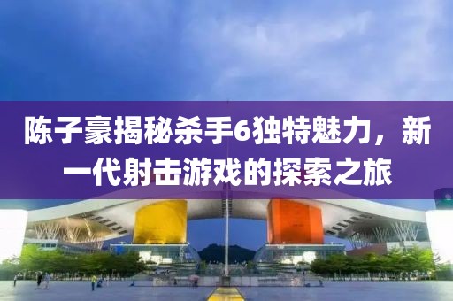 陳子豪揭秘殺手6獨特魅力，新一代射擊游戲的探索之旅