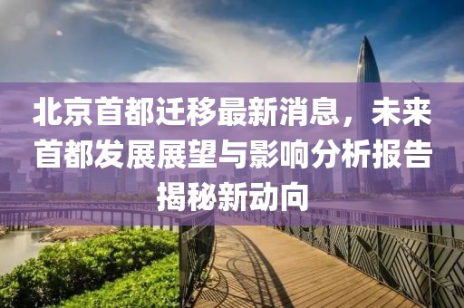 北京首都遷移最新消息，未來首都發(fā)展展望與影響分析報告揭秘新動向