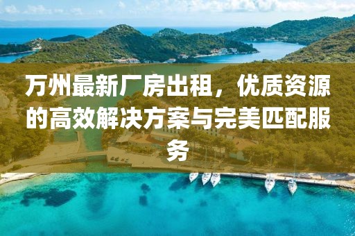 萬(wàn)州最新廠房出租，優(yōu)質(zhì)資源的高效解決方案與完美匹配服務(wù)