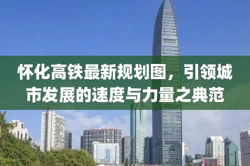 懷化高鐵最新規(guī)劃圖，引領(lǐng)城市發(fā)展的速度與力量之典范