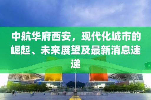 中航華府西安，現(xiàn)代化城市的崛起、未來展望及最新消息速遞