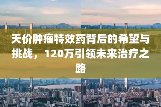 天價(jià)腫瘤特效藥背后的希望與挑戰(zhàn)，120萬引領(lǐng)未來治療之路
