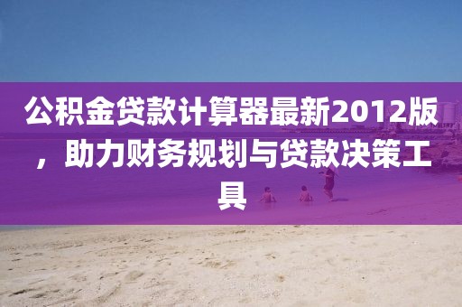公積金貸款計(jì)算器最新2012版，助力財(cái)務(wù)規(guī)劃與貸款決策工具