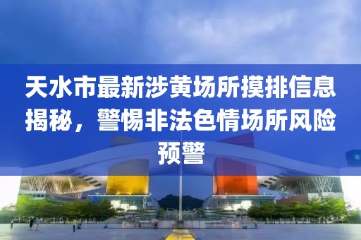 天水市最新涉黃場所摸排信息揭秘，警惕非法色情場所風(fēng)險(xiǎn)預(yù)警