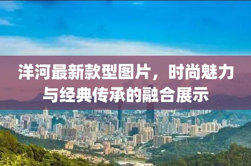 洋河最新款型圖片，時尚魅力與經(jīng)典傳承的融合展示