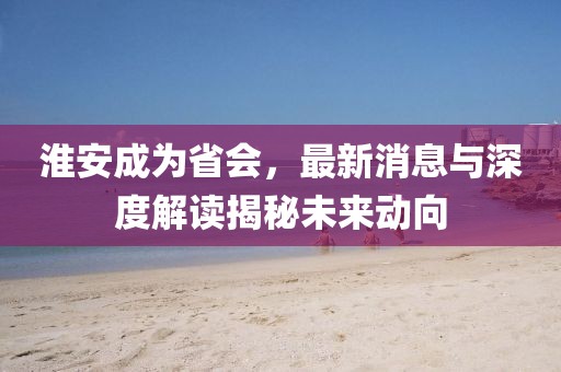 淮安成為省會(huì)，最新消息與深度解讀揭秘未來動(dòng)向