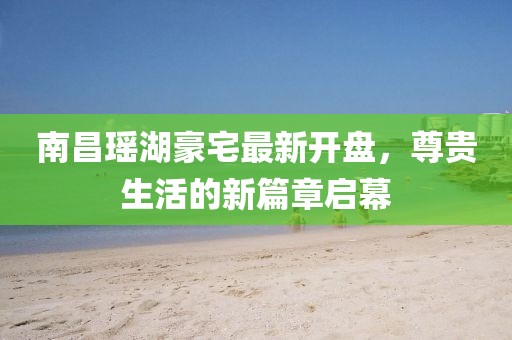 南昌瑤湖豪宅最新開盤，尊貴生活的新篇章啟幕