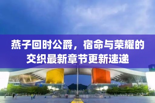 燕子回時公爵，宿命與榮耀的交織最新章節(jié)更新速遞