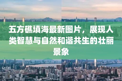 五方礁填海最新圖片，展現(xiàn)人類智慧與自然和諧共生的壯麗景象