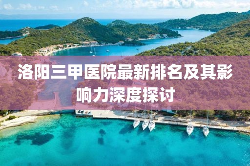 洛陽三甲醫(yī)院最新排名及其影響力深度探討
