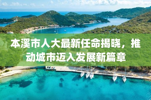 本溪市人大最新任命揭曉，推動城市邁入發(fā)展新篇章