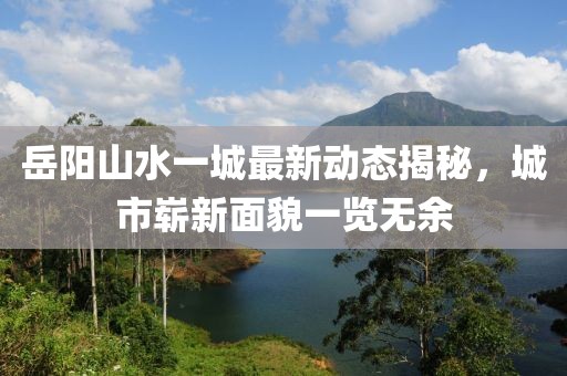 岳陽山水一城最新動(dòng)態(tài)揭秘，城市嶄新面貌一覽無余