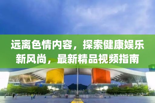 遠(yuǎn)離色情內(nèi)容，探索健康娛樂(lè)新風(fēng)尚，最新精品視頻指南