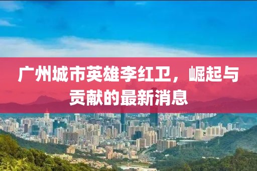 廣州城市英雄李紅衛(wèi)，崛起與貢獻的最新消息
