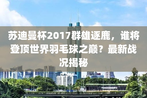 蘇迪曼杯2017群雄逐鹿，誰將登頂世界羽毛球之巔？最新戰(zhàn)況揭秘