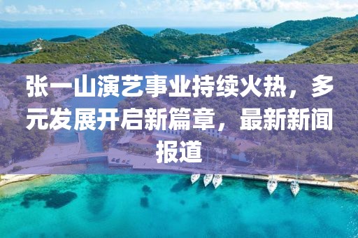 張一山演藝事業(yè)持續(xù)火熱，多元發(fā)展開啟新篇章，最新新聞報(bào)道