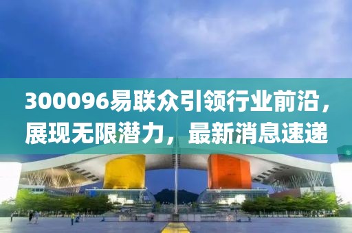 300096易聯(lián)眾引領(lǐng)行業(yè)前沿，展現(xiàn)無限潛力，最新消息速遞