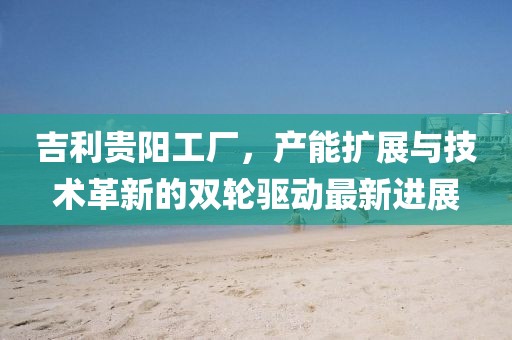 吉利貴陽工廠，產(chǎn)能擴(kuò)展與技術(shù)革新的雙輪驅(qū)動最新進(jìn)展