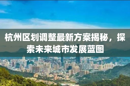 杭州區(qū)劃調(diào)整最新方案揭秘，探索未來城市發(fā)展藍(lán)圖
