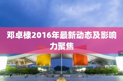 鄧卓棣2016年最新動態(tài)及影響力聚焦