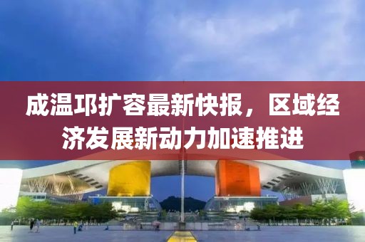 成溫邛擴(kuò)容最新快報(bào)，區(qū)域經(jīng)濟(jì)發(fā)展新動力加速推進(jìn)