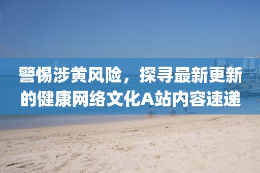 警惕涉黃風(fēng)險(xiǎn)，探尋最新更新的健康網(wǎng)絡(luò)文化A站內(nèi)容速遞
