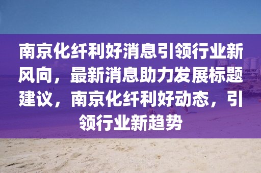 南京化纖利好消息引領(lǐng)行業(yè)新風(fēng)向，最新消息助力發(fā)展標(biāo)題建議，南京化纖利好動(dòng)態(tài)，引領(lǐng)行業(yè)新趨勢