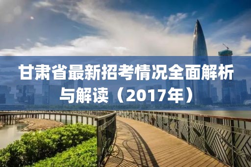 甘肅省最新招考情況全面解析與解讀（2017年）