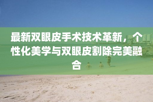 最新雙眼皮手術(shù)技術(shù)革新，個(gè)性化美學(xué)與雙眼皮割除完美融合