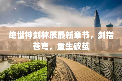 絕世神劍林辰最新章節(jié)，劍指蒼穹，重生破繭