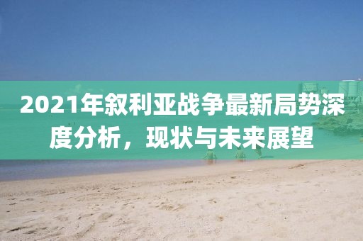 2021年敘利亞戰(zhàn)爭最新局勢深度分析，現(xiàn)狀與未來展望