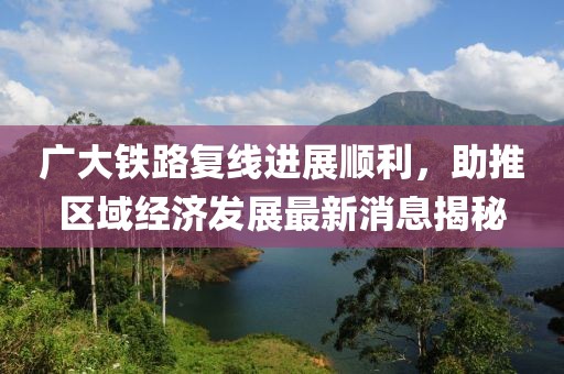 廣大鐵路復(fù)線進(jìn)展順利，助推區(qū)域經(jīng)濟(jì)發(fā)展最新消息揭秘