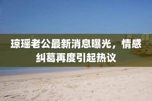 瓊瑤老公最新消息曝光，情感糾葛再度引起熱議