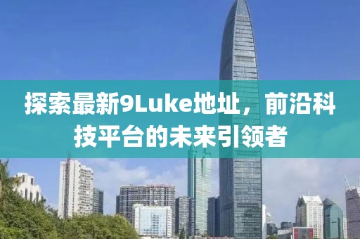 探索最新9Luke地址，前沿科技平臺的未來引領(lǐng)者