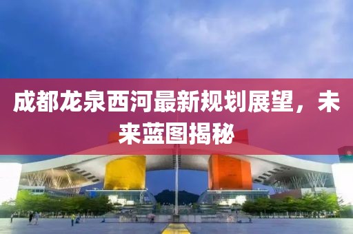 成都龍泉西河最新規(guī)劃展望，未來(lái)藍(lán)圖揭秘