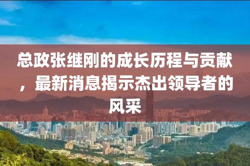總政張繼剛的成長(zhǎng)歷程與貢獻(xiàn)，最新消息揭示杰出領(lǐng)導(dǎo)者的風(fēng)采