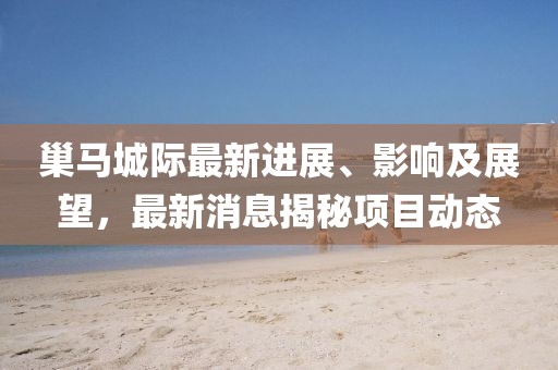 巢馬城際最新進(jìn)展、影響及展望，最新消息揭秘項(xiàng)目動(dòng)態(tài)