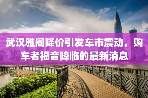 武漢雅閣降價引發(fā)車市震動，購車者福音降臨的最新消息