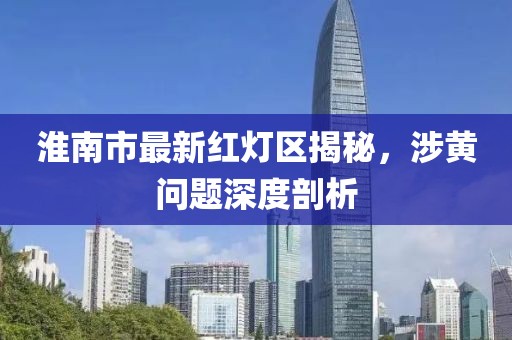 淮南市最新紅燈區(qū)揭秘，涉黃問題深度剖析