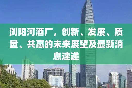 瀏陽(yáng)河酒廠，創(chuàng)新、發(fā)展、質(zhì)量、共贏的未來(lái)展望及最新消息速遞